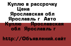 Куплю в рассрочку › Цена ­ 100 000 - Ярославская обл., Ярославль г. Авто » Куплю   . Ярославская обл.,Ярославль г.